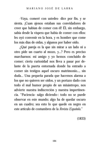 MARIANO JOSÉ DE LARRA



     -Vaya, comeré con ustedes- dice por fin, y se
sienta. ¡Cuan ajenos estaban sus convidadores de
creer que habían de comer con él! Él, sin embargo,
sabía desde la víspera que había de comer con ellos:
les oyó convenir en la hora, y es hombre que come
los más días de oídas, y algunos por haber oído.
     ¿Qué pareja es la que sin mirar a un lado ni a
otro pide un cuarto al mozo, y...? Pero es preciso
marcharnos: mi amigo y yo hemos concluido de
comer; cierta curiosidad nos lleva a pasar por de-
lante de la puerta entornada donde ha entrado a
comer sin testigos aquel oscuro matrimonio..., sin
duda... Una pequeña parada que hacemos alarma a
los que no quieren ser oídos, y un portazo dado con
todo el mal humor propio de un misántropo, nos
advierte nuestra indiscreción y nuestra impertinen-
cia. “Paciencia- salgo diciendo-: todo no se puede
observar en este mundo; algo ha de quedar oscuro
en un cuadro; sea esto lo que quede en negro en
este artículo de costumbres de la Revista Española.”

                                             (1833)




                           184
 