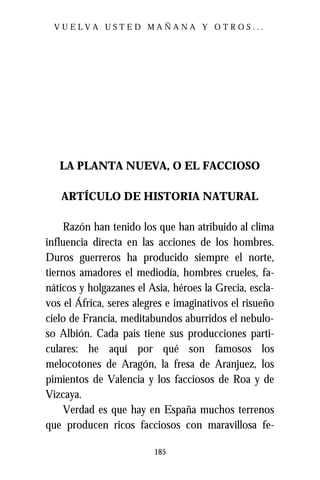 VUELVA USTED MAÑANA Y OTROS...




   LA PLANTA NUEVA, O EL FACCIOSO

   ARTÍCULO DE HISTORIA NATURAL

     Razón han tenido los que han atribuido al clima
influencia directa en las acciones de los hombres.
Duros guerreros ha producido siempre el norte,
tiernos amadores el mediodía, hombres crueles, fa-
náticos y holgazanes el Asia, héroes la Grecia, escla-
vos el África, seres alegres e imaginativos el risueño
cielo de Francia, meditabundos aburridos el nebulo-
so Albión. Cada país tiene sus producciones parti-
culares: he aquí por qué son famosos los
melocotones de Aragón, la fresa de Aranjuez, los
pimientos de Valencia y los facciosos de Roa y de
Vizcaya.
     Verdad es que hay en España muchos terrenos
que producen ricos facciosos con maravillosa fe-

                         185
 