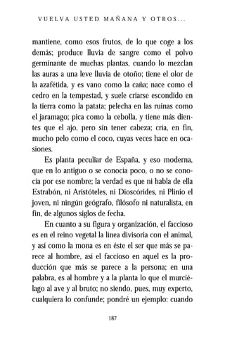 VUELVA USTED MAÑANA Y OTROS...



mantiene, como esos frutos, de lo que coge a los
demás; produce lluvia de sangre como el polvo
germinante de muchas plantas, cuando lo mezclan
las auras a una leve lluvia de otoño; tiene el olor de
la azafétida, y es vano como la caña; nace como el
cedro en la tempestad, y suele criarse escondido en
la tierra como la patata; pelecha en las ruinas como
el jaramago; pica como la cebolla, y tiene más dien-
tes que el ajo, pero sin tener cabeza; cría, en fin,
mucho pelo como el coco, cuyas veces hace en oca-
siones.
     Es planta peculiar de España, y eso moderna,
que en lo antiguo o se conocía poco, o no se cono-
cía por ese nombre; la verdad es que ni habla de ella
Estrabón, ni Aristóteles, ni Dioscórides, ni Plinio el
joven, ni ningún geógrafo, filósofo ni naturalista, en
fin, de algunos siglos de fecha.
     En cuanto a su figura y organización, el faccioso
es en el reino vegetal la línea divisoria con el animal,
y así como la mona es en éste el ser que más se pa-
rece al hombre, así el faccioso en aquel es la pro-
ducción que más se parece a la persona; en una
palabra, es al hombre y a la planta lo que el murcié-
lago al ave y al bruto; no siendo, pues, muy experto,
cualquiera lo confunde; pondré un ejemplo: cuando

                          187
 