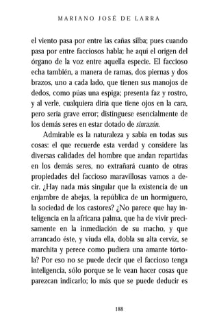 MARIANO JOSÉ DE LARRA



el viento pasa por entre las cañas silba; pues cuando
pasa por entre facciosos habla; he aquí el origen del
órgano de la voz entre aquella especie. El faccioso
echa también, a manera de ramas, dos piernas y dos
brazos, uno a cada lado, que tienen sus manojos de
dedos, como púas una espiga; presenta faz y rostro,
y al verle, cualquiera diría que tiene ojos en la cara,
pero sería grave error; distínguese esencialmente de
los demás seres en estar dotado de sinrazón.
     Admirable es la naturaleza y sabia en todas sus
cosas: el que recuerde esta verdad y considere las
diversas calidades del hombre que andan repartidas
en los demás seres, no extrañará cuanto de otras
propiedades del faccioso maravillosas vamos a de-
cir. ¿Hay nada más singular que la existencia de un
enjambre de abejas, la república de un hormiguero,
la sociedad de los castores? ¿No parece que hay in-
teligencia en la africana palma, que ha de vivir preci-
samente en la inmediación de su macho, y que
arrancado éste, y viuda ella, dobla su alta cerviz, se
marchita y perece como pudiera una amante tórto-
la? Por eso no se puede decir que el faccioso tenga
inteligencia, sólo porque se le vean hacer cosas que
parezcan indicarlo; lo más que se puede deducir es


                             188
 