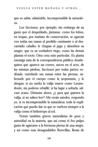 VUELVA USTED MAÑANA Y OTROS...



que es sabia, admirable, incomprensible la naturale-
za.
     Los facciosos, por ejemplo, sin embargo de su
gusto por el despoblado, júntanse, como los lobos,
en tropas, por instinto de conservación, se agarran
con todas sus ramas al perdido caminante o al des-
carriado caballo; le chupan el jugo y absorben su
sangre, que es su verdadero riego, como las demás
plantas el rocío. Otra cosa más particular. Es planta
enemiga nata de la correspondencia pública; donde-
quiera que aparece un correo, nacen en el acto, de
las mismas piedras, facciosos por todas partes; ro-
déanle, enrédanle sus ramas entre las piernas, sú-
bensele por el cuerpo como la serpentaria, y le
ahogan; si no suelta la valija muere como Laome-
donte, sin poderse rebullir; si ha lugar a soltarla, sál-
vase acaso. Diránme ahora, ¿y para qué quieren la
valija, si no saben leer? Ahí verán ustedes, respondo
yo, si es incomprensible la naturaleza; toda la expli-
cación que puedo dar es que se vuelven siempre a la
valija como el heliotropo al sol.
     Notan también graves naturalistas de peso y
autoridad en la materia, que así como el feo pulpo
gusta de agarrarse a la hermosa pierna de una mujer,
y así como esas desagradables florecillas, llenas de

                           189
 