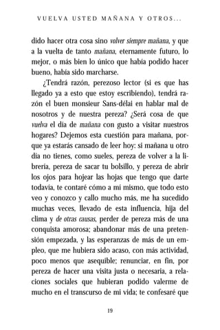 VUELVA USTED MAÑANA Y OTROS...



dido hacer otra cosa sino volver siempre mañana, y que
a la vuelta de tanto mañana, eternamente futuro, lo
mejor, o más bien lo único que había podido hacer
bueno, había sido marcharse.
     ¿Tendrá razón, perezoso lector (si es que has
llegado ya a esto que estoy escribiendo), tendrá ra-
zón el buen monsieur Sans-délai en hablar mal de
nosotros y de nuestra pereza? ¿Será cosa de que
vuelva el día de mañana con gusto a visitar nuestros
hogares? Dejemos esta cuestión para mañana, por-
que ya estarás cansado de leer hoy: si mañana u otro
día no tienes, como sueles, pereza de volver a la li-
brería, pereza de sacar tu bolsillo, y pereza de abrir
los ojos para hojear las hojas que tengo que darte
todavía, te contaré cómo a mí mismo, que todo esto
veo y conozco y callo mucho más, me ha sucedido
muchas veces, llevado de esta influencia, hija del
clima y de otras causas, perder de pereza más de una
conquista amorosa; abandonar más de una preten-
sión empezada, y las esperanzas de más de un em-
pleo, que me hubiera sido acaso, con más actividad,
poco menos que asequible; renunciar, en fin, por
pereza de hacer una visita justa o necesaria, a rela-
ciones sociales que hubieran podido valerme de
mucho en el transcurso de mi vida; te confesaré que

                          19
 