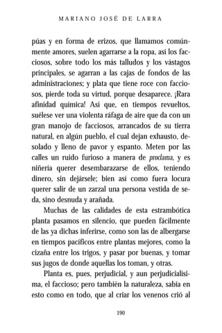 MARIANO JOSÉ DE LARRA



púas y en forma de erizos, que llamamos común-
mente amores, suelen agarrarse a la ropa, así los fac-
ciosos, sobre todo los más talludos y los vástagos
principales, se agarran a las cajas de fondos de las
administraciones; y plata que tiene roce con faccio-
sos, pierde toda su virtud, porque desaparece. ¡Rara
afinidad química! Así que, en tiempos revueltos,
suélese ver una violenta ráfaga de aire que da con un
gran manojo de facciosos, arrancados de su tierra
natural, en algún pueblo, el cual dejan exhausto, de-
solado y lleno de pavor y espanto. Meten por las
calles un ruido furioso a manera de proclama, y es
niñería querer desembarazarse de ellos, teniendo
dinero, sin dejársele; bien así como fuera locura
querer salir de un zarzal una persona vestida de se-
da, sino desnuda y arañada.
     Muchas de las calidades de esta estrambótica
planta pasamos en silencio, que pueden fácilmente
de las ya dichas inferirse, como son las de albergarse
en tiempos pacíficos entre plantas mejores, como la
cizaña entre los trigos, y pasar por buenas, y tomar
sus jugos de donde aquellas los toman, y otras.
     Planta es, pues, perjudicial, y aun perjudicialísi-
ma, el faccioso; pero también la naturaleza, sabia en
esto como en todo, que al criar los venenos crió al

                              190
 