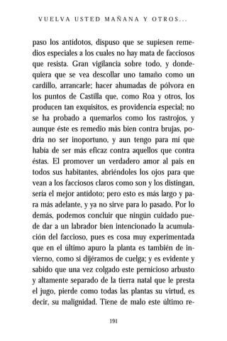 VUELVA USTED MAÑANA Y OTROS...



paso los antídotos, dispuso que se supiesen reme-
dios especiales a los cuales no hay mata de facciosos
que resista. Gran vigilancia sobre todo, y donde-
quiera que se vea descollar uno tamaño como un
cardillo, arrancarle; hacer ahumadas de pólvora en
los puntos de Castilla que, como Roa y otros, los
producen tan exquisitos, es providencia especial; no
se ha probado a quemarlos como los rastrojos, y
aunque éste es remedio más bien contra brujas, po-
dría no ser inoportuno, y aun tengo para mí que
había de ser más eficaz contra aquellos que contra
éstas. El promover un verdadero amor al país en
todos sus habitantes, abriéndoles los ojos para que
vean a los facciosos claros como son y los distingan,
sería el mejor antídoto; pero esto es más largo y pa-
ra más adelante, y ya no sirve para lo pasado. Por lo
demás, podemos concluir que ningún cuidado pue-
de dar a un labrador bien intencionado la acumula-
ción del faccioso, pues es cosa muy experimentada
que en el último apuro la planta es también de in-
vierno, como si dijéramos de cuelga; y es evidente y
sabido que una vez colgado este pernicioso arbusto
y altamente separado de la tierra natal que le presta
el jugo, pierde como todas las plantas su virtud, es
decir, su malignidad. Tiene de malo este último re-

                         191
 