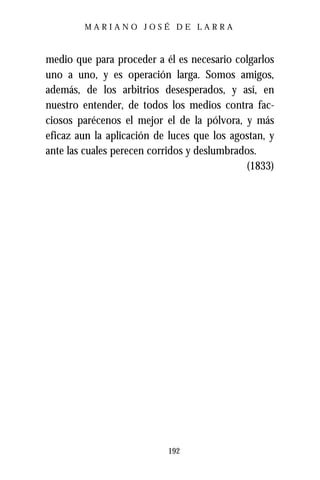 MARIANO JOSÉ DE LARRA



medio que para proceder a él es necesario colgarlos
uno a uno, y es operación larga. Somos amigos,
además, de los arbitrios desesperados, y así, en
nuestro entender, de todos los medios contra fac-
ciosos parécenos el mejor el de la pólvora, y más
eficaz aun la aplicación de luces que los agostan, y
ante las cuales perecen corridos y deslumbrados.
                                             (1833)




                           192
 