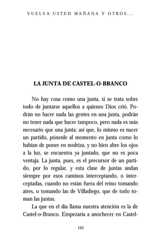VUELVA USTED MAÑANA Y OTROS...




    LA JUNTA DE CASTEL-O-BRANCO

    No hay cosa como una junta, si se trata sobre
todo de juntarse aquellos a quienes Dios crió. Po-
drán no hacer nada las gentes en una junta, podrán
no tener nada que hacer tampoco, pero nada es más
necesario que una junta; así que, lo mismo es nacer
un partido, pónenle al momento en junta como lo
habían de poner en nodriza, y no bien abre los ojos
a la luz, se encuentra ya juntado, que no es poca
ventaja. La junta, pues, es el precursor de un parti-
do, por lo regular, y esta clase de juntas andan
siempre por esos caminos interceptando, o inter-
ceptadas, cuando no están fuera del reino tomando
aires, o tomando las de Villadiego, que de todo to-
man las juntas.
    La que en el día llama nuestra atención es la de
Castel-o-Branco. Empezaría a anochecer en Castel-

                         193
 