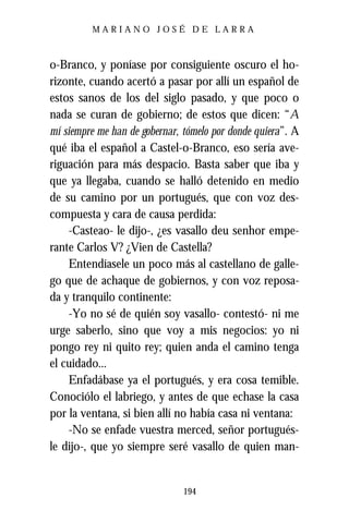 MARIANO JOSÉ DE LARRA



o-Branco, y poníase por consiguiente oscuro el ho-
rizonte, cuando acertó a pasar por allí un español de
estos sanos de los del siglo pasado, y que poco o
nada se curan de gobierno; de estos que dicen: “A
mí siempre me han de gobernar, tómelo por donde quiera”. A
qué iba el español a Castel-o-Branco, eso sería ave-
riguación para más despacio. Basta saber que iba y
que ya llegaba, cuando se halló detenido en medio
de su camino por un portugués, que con voz des-
compuesta y cara de causa perdida:
     -Casteao- le dijo-, ¿es vasallo deu senhor empe-
rante Carlos V? ¿Vien de Castella?
     Entendíasele un poco más al castellano de galle-
go que de achaque de gobiernos, y con voz reposa-
da y tranquilo continente:
     -Yo no sé de quién soy vasallo- contestó- ni me
urge saberlo, sino que voy a mis negocios: yo ni
pongo rey ni quito rey; quien anda el camino tenga
el cuidado...
     Enfadábase ya el portugués, y era cosa temible.
Conociólo el labriego, y antes de que echase la casa
por la ventana, si bien allí no había casa ni ventana:
     -No se enfade vuestra merced, señor portugués-
le dijo-, que yo siempre seré vasallo de quien man-


                               194
 