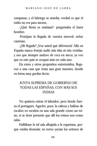 MARIANO JOSÉ DE LARRA



campanas, y el labriego se aturdía; verdad es que el
ruido no era para menos.
    -¿Qué fiesta es mañana?- preguntaba el buen
hombre.
    -Festéjase la llegada de vuestra merced, señor
casteòao.
    -¿Mi llegada? ¡Vea usted qué diferencia! Allá en
España nunca festejó nadie mis idas ni mis venidas,
y eso que siempre anduve de ceca en meca; ya veo
que en este país se ocupan más en cada uno.
    En estos y otros propósitos entretenidos, llega-
ron a una casa que tenía una gran muestra, donde
en letras muy gordas decía:

    JUNTA SUPREMA DE GOBIERNO DE
    TODAS LAS ESPAÑAS, CON MÁS SUS
                INDIAS

    No quisiera entrar el labrador; pero hízole fuer-
za el portugués. Agachó, pues, la cabeza y hallóse de
escalón en escalón en una sala grande como un rei-
no, si se tiene presente que allí los reinos son como
salas.
    Hallábase la tal sala alhajada a la espartana, por-
que estaba desnuda; en torno yacían los señores de

                             196
 