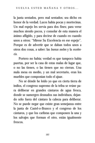 VUELVA USTED MAÑANA Y OTROS...



la junta sentados, pero mal sentados; sea dicho en
honor de la verdad. Luces había pocas y mortecinas.
Un mal espejo les servía para dos fines; para verse
muchos siendo pocos, y consolar de esta manera el
ánimo afligido, y para decirse de cuando en cuando
unos a otros: “Mírese Su Excelencia en ese espejo”.
Porque es de advertir que se daban todos unos a
otros dos cosas, a saber: las buenas noches y la excelen-
cia.
     Portero no había; verdad es que tampoco había
puertas, por ser la casa de estas malas de lugar que,
o no las tienen, o las tienen que no cierran. Una
mala mesa en medio, y un mal secretario, eran los
muebles que componían todo el ajuar.
     No sé dónde he leído yo que en cierta tierra de
indios, el congreso supremo de la tribu se reúne pa-
ra deliberar en grandes cántaros de agua fresca,
donde se sumergen desnudos sus individuos, dejan-
do sólo fuera del cántaro la cabeza para deliberar.
No se puede negar que existe gran semejanza entre
la junta de Castel-o-Branco y el congreso de los
cántaros, y que los carlistas que componen la una y
los salvajes que forman el otro, están igualmente
frescos.


                           197
 