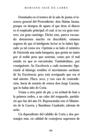 MARIANO JOSÉ DE LARRA



    Dominaba en el testero de la sala de juntas el te-
sorero general del Pretendiente, don Matías Jarana,
porque en tiempos de apuro el que tiene el dinero
es el empleado principal; el cual, si no era gran teso-
rero, era gran canónigo. Dicho esto, parece excusa-
do detenernos mucho en describirle; estamos
seguros de que el inteligente lector se lo habrá figu-
rado ya tal como era. Oprimía a su lado el ministro
de Hacienda una mala banqueta, que gemía no tanto
por el noble peso que sostenía, como por el mal
estado en que se encontraba. Tambaleábase, por
consiguiente, Su Excelencia a cada momento; figu-
rósele al labriego temblor el movimiento oscilante
de Su Excelencia; pero está averiguado que era el
mal asiento. Flaco, seco, y con cara de contradic-
ción, hacía de notario de reinos don Jorge Ganzúa,
que lo había sido de Coria.
    Veíase a otra parte de pie, y en actitud de huir a
la primera orden, a un cabo del resguardo, partida-
rio que fue del año 23. Representaba éste el Ministe-
rio de la Guerra, y llamábase Cuadrado, además de
serlo.
    Un dependiente del cabildo de Coria y dos per-
sonajes más, en calidad de consejeros supremos de


                             198
 