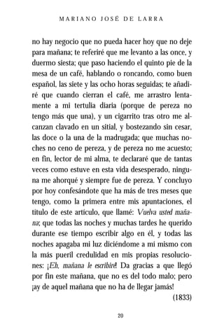 MARIANO JOSÉ DE LARRA



no hay negocio que no pueda hacer hoy que no deje
para mañana; te referiré que me levanto a las once, y
duermo siesta; que paso haciendo el quinto pie de la
mesa de un café, hablando o roncando, como buen
español, las siete y las ocho horas seguidas; te añadi-
ré que cuando cierran el café, me arrastro lenta-
mente a mi tertulia diaria (porque de pereza no
tengo más que una), y un cigarrito tras otro me al-
canzan clavado en un sitial, y bostezando sin cesar,
las doce o la una de la madrugada; que muchas no-
ches no ceno de pereza, y de pereza no me acuesto;
en fin, lector de mi alma, te declararé que de tantas
veces como estuve en esta vida desesperado, ningu-
na me ahorqué y siempre fue de pereza. Y concluyo
por hoy confesándote que ha más de tres meses que
tengo, como la primera entre mis apuntaciones, el
título de este artículo, que llamé: Vuelva usted maña-
na; que todas las noches y muchas tardes he querido
durante ese tiempo escribir algo en él, y todas las
noches apagaba mi luz diciéndome a mí mismo con
la más pueril credulidad en mis propias resolucio-
nes: ¡Eh, mañana le escribiré! Da gracias a que llegó
por fin este mañana, que no es del todo malo; pero
¡ay de aquel mañana que no ha de llegar jamás!
                                                 (1833)

                             20
 