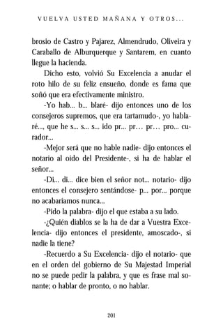 VUELVA USTED MAÑANA Y OTROS...



brosio de Castro y Pajarez, Almendrudo, Oliveira y
Caraballo de Alburquerque y Santarem, en cuanto
llegue la hacienda.
      Dicho esto, volvió Su Excelencia a anudar el
roto hilo de su feliz ensueño, donde es fama que
soñó que era efectivamente ministro.
      -Yo hab... b... blaré- dijo entonces uno de los
consejeros supremos, que era tartamudo-, yo habla-
ré..., que he s... s... s... ido pr... pr… pr… pro... cu-
rador...
      -Mejor será que no hable nadie- dijo entonces el
notario al oído del Presidente-, si ha de hablar el
señor...
      -Di... di... dice bien el señor not... notario- dijo
entonces el consejero sentándose- p... por... porque
no acabaríamos nunca...
      -Pido la palabra- dijo el que estaba a su lado.
      -¿Quién diablos se la ha de dar a Vuestra Exce-
lencia- dijo entonces el presidente, amoscado-, si
nadie la tiene?
      -Recuerdo a Su Excelencia- dijo el notario- que
en el orden del gobierno de Su Majestad Imperial
no se puede pedir la palabra, y que es frase mal so-
nante; o hablar de pronto, o no hablar.


                           201
 