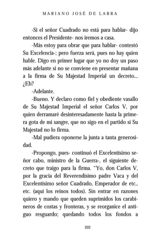 MARIANO JOSÉ DE LARRA



    -Si el señor Cuadrado no está para hablar- dijo
entonces el Presidente- nos iremos a casa.
    -Más estoy para obrar que para hablar- contestó
Su Excelencia-; pero fuerza será, pues no hay quien
hable. Digo en primer lugar que yo no doy un paso
más adelante si no se conviene en presentar mañana
a la firma de Su Majestad Imperial un decreto...
¿Eh?
    -Adelante.
    -Bueno. Y declaro como fiel y obediente vasallo
de Su Majestad Imperial el señor Carlos V, por
quien derramaré desinteresadamente hasta la prime-
ra gota de mi sangre, que no sigo en el partido si Su
Majestad no lo firma.
    -Mal pudiera oponerse la junta a tanta generosi-
dad.
    -Propongo, pues- continuó el Excelentísimo se-
ñor cabo, ministro de la Guerra-, el siguiente de-
creto que traigo para la firma. “Yo, don Carlos V,
por la gracia del Reverendísimo padre Vaca y del
Excelentísimo señor Cuadrado, Emperador de etc.,
etc. (aquí los reinos todos). Sin entrar en razones
quiero y mando que queden suprimidos los carabi-
neros de costas y fronteras, y se reorganice el anti-
guo resguardo; quedando todos los fondos a

                            202
 