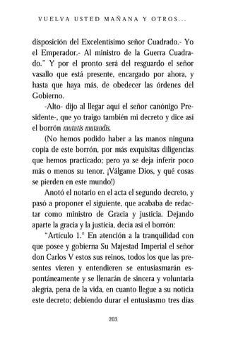 VUELVA USTED MAÑANA Y OTROS...



disposición del Excelentísimo señor Cuadrado.- Yo
el Emperador.- Al ministro de la Guerra Cuadra-
do.” Y por el pronto será del resguardo el señor
vasallo que está presente, encargado por ahora, y
hasta que haya más, de obedecer las órdenes del
Gobierno.
    -Alto- dijo al llegar aquí el señor canónigo Pre-
sidente-, que yo traigo también mi decreto y dice así
el borrón mutatis mutandis.
    (No hemos podido haber a las manos ninguna
copia de este borrón, por más exquisitas diligencias
que hemos practicado; pero ya se deja inferir poco
más o menos su tenor. ¡Válgame Dios, y qué cosas
se pierden en este mundo!)
    Anotó el notario en el acta el segundo decreto, y
pasó a proponer el siguiente, que acababa de redac-
tar como ministro de Gracia y justicia. Dejando
aparte la gracia y la justicia, decía así el borrón:
    “Artículo 1.° En atención a la tranquilidad con
que posee y gobierna Su Majestad Imperial el señor
don Carlos V estos sus reinos, todos los que las pre-
sentes vieren y entendieren se entusiasmarán es-
pontáneamente y se llenarán de sincera y voluntaria
alegría, pena de la vida, en cuanto llegue a su noticia
este decreto; debiendo durar el entusiasmo tres días

                          203
 