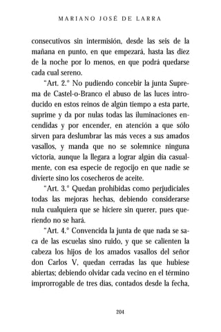 MARIANO JOSÉ DE LARRA



consecutivos sin intermisión, desde las seis de la
mañana en punto, en que empezará, hasta las diez
de la noche por lo menos, en que podrá quedarse
cada cual sereno.
    “Art. 2.° No pudiendo concebir la junta Supre-
ma de Castel-o-Branco el abuso de las luces intro-
ducido en estos reinos de algún tiempo a esta parte,
suprime y da por nulas todas las iluminaciones en-
cendidas y por encender, en atención a que sólo
sirven para deslumbrar las más veces a sus amados
vasallos, y manda que no se solemnice ninguna
victoria, aunque la llegara a lograr algún día casual-
mente, con esa especie de regocijo en que nadie se
divierte sino los cosecheros de aceite.
    “Art. 3.° Quedan prohibidas como perjudiciales
todas las mejoras hechas, debiendo considerarse
nula cualquiera que se hiciere sin querer, pues que-
riendo no se hará.
    “Art. 4.° Convencida la junta de que nada se sa-
ca de las escuelas sino ruido, y que se calienten la
cabeza los hijos de los amados vasallos del señor
don Carlos V, quedan cerradas las que hubiese
abiertas; debiendo olvidar cada vecino en el término
improrrogable de tres días, contados desde la fecha,


                            204
 