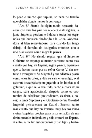 VUELVA USTED MAÑANA Y OTROS...



lo poco o mucho que supiese, so pena de tenerlo
que olvidar donde menos le convenga.
    “Art. 5.° Siendo de algún modo necesario ha-
cerse con vasallos para ser obedecido de alguien, la
junta Suprema perdona e indulta a todos los espa-
ñoles que hubiesen obedecido a la Reina Goberna-
dora, si bien reservándose, para cuando los tenga
debajo, el derecho de castigarlos entonces uno a
uno o in solidum, como mejor le plazca.
    “Art. 6.° No siendo regular que el Supremo
Gobierno se exponga al menor percance, tanto más
cuanto que hay, en España, según parece, españoles
que se hacen matar por su señor Carlos V, sin me-
terse a averiguar si Su Majestad y sus adláteres pasan
como ellos trabajos, y dan su cara el enemigo, o si
esperan descansadamente jugando a las bochas o al
gobierno, a que se lo den todo hecho a costa de su
sangre, para agradecérselo después como es cos-
tumbre de caballeros pretendientes, es decir, a co-
ces; la junta Suprema y el Gobierno de Su Majestad
Imperial permanecerá en Castel-o-Branco; tanto
más cuanto que hay en Portugal muy buenos vinos
y otras bagatelas precisas para la sustentación de sus
desinteresados individuos; y sólo entrará en España,
si entra, a recibir enhorabuenas y dar fajas y basto-

                         205
 