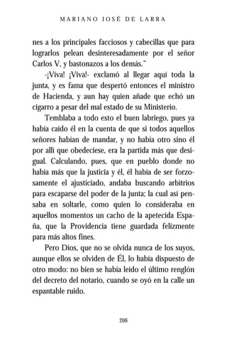 MARIANO JOSÉ DE LARRA



nes a los principales facciosos y cabecillas que para
lograrlos pelean desinteresadamente por el señor
Carlos V, y bastonazos a los demás.”
    -¡Viva! ¡Viva!- exclamó al llegar aquí toda la
junta, y es fama que despertó entonces el ministro
de Hacienda, y aun hay quien añade que echó un
cigarro a pesar del mal estado de su Ministerio.
    Temblaba a todo esto el buen labriego, pues ya
había caído él en la cuenta de que si todos aquellos
señores habían de mandar, y no había otro sino él
por allí que obedeciese, era la partida más que desi-
gual. Calculando, pues, que en pueblo donde no
había más que la justicia y él, él había de ser forzo-
samente el ajusticiado, andaba buscando arbitrios
para escaparse del poder de la junta; la cual así pen-
saba en soltarle, como quien lo consideraba en
aquellos momentos un cacho de la apetecida Espa-
ña, que la Providencia tiene guardada felizmente
para más altos fines.
    Pero Dios, que no se olvida nunca de los suyos,
aunque ellos se olviden de Él, lo había dispuesto de
otro modo: no bien se había leído el último renglón
del decreto del notario, cuando se oyó en la calle un
espantable ruido.


                            206
 