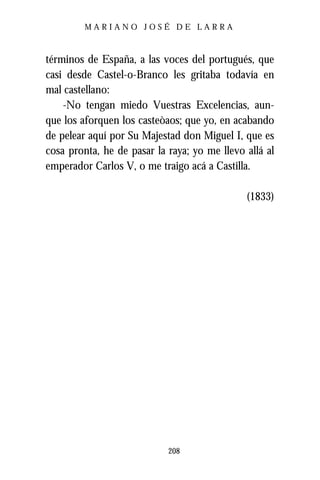 MARIANO JOSÉ DE LARRA



términos de España, a las voces del portugués, que
casi desde Castel-o-Branco les gritaba todavía en
mal castellano:
    -No tengan miedo Vuestras Excelencias, aun-
que los aforquen los casteòaos; que yo, en acabando
de pelear aquí por Su Majestad don Miguel I, que es
cosa pronta, he de pasar la raya; yo me llevo allá al
emperador Carlos V, o me traigo acá a Castilla.

                                              (1833)




                            208
 