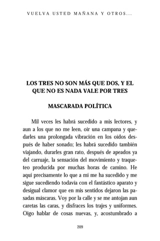 VUELVA USTED MAÑANA Y OTROS...




 LOS TRES NO SON MÁS QUE DOS, Y EL
   QUE NO ES NADA VALE POR TRES

           MASCARADA POLÍTICA

    Mil veces les habrá sucedido a mis lectores, y
aun a los que no me leen, oír una campana y que-
darles una prolongada vibración en los oídos des-
pués de haber sonado; les habrá sucedido también
viajando, durarles gran rato, después de apeados ya
del carruaje, la sensación del movimiento y traque-
teo producida por muchas horas de camino. He
aquí precisamente lo que a mí me ha sucedido y me
sigue sucediendo todavía con el fantástico aparato y
desigual clamor que en mis sentidos dejaron las pa-
sadas máscaras. Voy por la calle y se me antojan aun
caretas las caras, y disfraces los trajes y uniformes.
Oigo hablar de cosas nuevas, y, acostumbrado a

                         209
 
