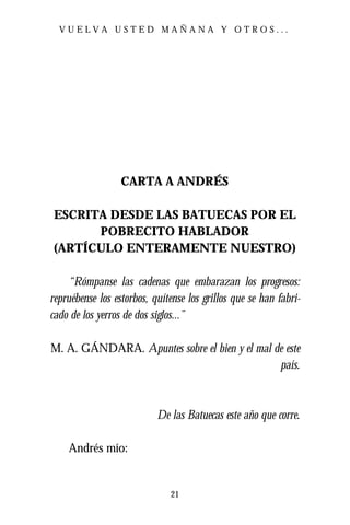 VUELVA USTED MAÑANA Y OTROS...




                  CARTA A ANDRÉS

ESCRITA DESDE LAS BATUECAS POR EL
      POBRECITO HABLADOR
(ARTÍCULO ENTERAMENTE NUESTRO)

     “Rómpanse las cadenas que embarazan los progresos:
repruébense los estorbos, quítense los grillos que se han fabri-
cado de los yerros de dos siglos...”

M. A. GÁNDARA. Apuntes sobre el bien y el mal de este
                                               país.



                           De las Batuecas este año que corre.

    Andrés mío:


                              21
 