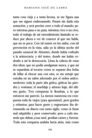 MARIANO JOSÉ DE LARRA



tanta cosa vieja y a tanta broma, se me figura aun
que me siguen embromando. Pasará sin duda esta
sensación, y será preciso creer a todo el mundo; pe-
ro mientras pasa o no pasa, mientras creo o no creo,
todo el trabajo de mi entendimiento limitado se re-
duce por ahora a ver de conocer al que me habla,
que no es poco. Con tal rumor en los oídos, con tal
prevención en la vista, salía yo la última noche del
pasado carnaval de Abrantes, donde había codeado
a la aristocracia, y del teatro, donde me había co-
deado a mí la democracia. Llena la cabeza de estas
dos ideas, que no podía amalgamar nunca, y que así
se separaban al tocarse como se separan dos bolas
de billar al chocar una con otra, se me antojó que
entraba en un salón adornado por el orden antico-
moderno; toda la parte alta gótica, góticas las pare-
des y ventanas; el mueblaje y adorno bajo, del últi-
mo gusto. Tres comparsas le llenaban, a lo que
entonces me pareció. La menos numerosa era com-
puesta toda de viejos (¡rara aprensión!), pero gordos
y robustos; para hacer gente y engruesarse iba de-
rramando su dinero con tanto sigilo, como si fuese
mal adquirido y peor conservado; pero a cada mo-
neda que daban ¡cosa rara!, perdían carnes y fuerzas.
Toda esta comparsa andaba hacia atrás, más como

                            210
 