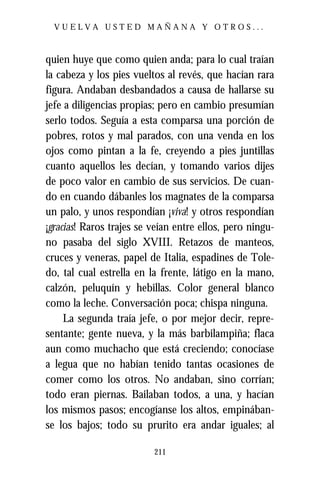 VUELVA USTED MAÑANA Y OTROS...



quien huye que como quien anda; para lo cual traían
la cabeza y los pies vueltos al revés, que hacían rara
figura. Andaban desbandados a causa de hallarse su
jefe a diligencias propias; pero en cambio presumían
serlo todos. Seguía a esta comparsa una porción de
pobres, rotos y mal parados, con una venda en los
ojos como pintan a la fe, creyendo a pies juntillas
cuanto aquellos les decían, y tomando varios dijes
de poco valor en cambio de sus servicios. De cuan-
do en cuando dábanles los magnates de la comparsa
un palo, y unos respondían ¡viva! y otros respondían
¡gracias! Raros trajes se veían entre ellos, pero ningu-
no pasaba del siglo XVIII. Retazos de manteos,
cruces y veneras, papel de Italia, espadines de Tole-
do, tal cual estrella en la frente, látigo en la mano,
calzón, peluquín y hebillas. Color general blanco
como la leche. Conversación poca; chispa ninguna.
     La segunda traía jefe, o por mejor decir, repre-
sentante; gente nueva, y la más barbilampiña; flaca
aun como muchacho que está creciendo; conocíase
a legua que no habían tenido tantas ocasiones de
comer como los otros. No andaban, sino corrían;
todo eran piernas. Bailaban todos, a una, y hacían
los mismos pasos; encogíanse los altos, empinában-
se los bajos; todo su prurito era andar iguales; al

                          211
 