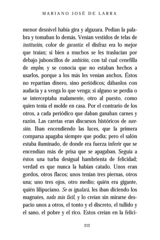 MARIANO JOSÉ DE LARRA



menor desnivel había gira y algazara. Pedían la pala-
bra y tomaban lo demás. Venían vestidos de telas de
institución, color de garantía: el disfraz era lo mejor
que traían; si bien a muchos se les traslucían por
debajo juboncillos de ambición, con tal cual cenefilla
de empleo, y se conocía que no estaban hechos a
usarlos, porque a los más les venían anchos. Éstos
no repartían dinero, sino periódicos; dábanlos con
audacia y a venga lo que venga; si alguno se perdía o
se interceptaba malamente, otro al puesto, como
quien tenía el molde en casa. Por el contrario de los
otros, a cada periódico que daban ganaban carnes y
razón. Las caretas eran discursos históricos de suce-
sión. Iban encendiendo las luces, que la primera
comparsa apagaba siempre que podía; pero el salón
estaba iluminado, de donde era fuerza inferir que se
encendían más de prisa que se apagaban. Seguía a
éstos una turba desigual hambrienta de felicidad;
verdad es que nunca la habían catado. Unos eran
gordos, otros flacos; unos tenían tres piernas, otros
una; uno tres ojos, otro medio; quién era gigante,
quién lilipuciano. Se os igualará, les iban diciendo los
magnates, nada más fácil, y lo creían sin mirarse des-
pacio unos a otros, el tonto y el discreto, el tullido y
el sano, el pobre y el rico. Estos creían en la felici-

                              212
 