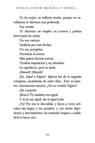 VUELVA USTED MAÑANA Y OTROS...



     -Te irá mejor; no hallarás rivales, porque no es-
cribimos; te daremos una prebenda.
     -Soy casado.
     -Te daremos un empleo en correos y podrás
interceptar las cartas.
     -No soy curioso.
     -Andarás por esas breñas.
     -No soy peregrino.
     -Dormirás al sereno.
     -Más quiero dormir sereno.
     -Tendrás inquisición y rey absoluto.
     -Lo agradezco, pero es tarde.
     -¡Matarle! ¡Matarle!
     -¡Ea, dejad a Fígaro!- dijeron los de la segunda
comparsa, sacándome de entre ellos-. Este es nues-
tro, enteramente nuestro. ¿No es verdad, Fígaro?
     -¡De corazón!
     -¡Bravo! Tú también eres igual.
     -Y si no soy igual, me es igual todo.
     -¡Ya! Por eso te descuidas, y haces a veces artí-
culos tan largos y tan pesados, y con tantas digre-
siones y atrevimientos; no teniendo respeto a nadie,
fácil es hacer reír...




                         215
 