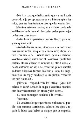 MARIANO JOSÉ DE LARRA



    -No hay para qué hablar más, que ya me habéis
conocido dije yo, apresurándome a interrumpir a los
míos, que me iban tratando peor que los contrarios.
    Mientras esto me pasaba, en un rincón de la sala
andábanse embromando los principales personajes
de las dos comparsas.
    -Estas bromas pararán en veras- dije yo para mí,
y acerquéme a oír.
    -Andad- decían unos-, hipócritas; a nosotros no
nos embromréis, porque os conocemos; ahora an-
dáis con careta del Pretendiente, pero es mentira;
vosotros existíais antes que él. Vosotros triunfasteis
malamente en Villalar en nombre de otro Carlos V;
desde entonces no dejó de crecer un punto vuestra
audacia; vosotros fuisteis los que el año 14 enga-
ñasteis a un rey y perdisteis a un pueblo; vosotros
los que el año 23...
    -¡Silencio!- respondieron los otros-. ¿Qué nos
echáis en cara? Echaos la culpa a vosotros mismos,
que dos veces fuisteis los amos, y dos veces...
    -Sí, pero no tengáis cuidado; a la tercera...
    -Veremos.
    -Sí; vosotros lo que queréis es embaucar al pue-
blo con vuestros sortilegios, cubrirle los ojos y ta-
parle la boca para beber su sangre que os engorda;

                            216
 