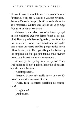 VUELVA USTED MAÑANA Y OTROS...



el favoritismo, el absolutismo, el oscurantismo, el
fanatismo, el egoísmo... ésas son vuestras virtudes...
ése es el Carlos V que proclamáis; y lo demás es far-
sa y mascarada. Quitaos esas caretas de ley de Felipe
V, que ya os hemos conocido.
    -¡Miren!- contestaban los ofendidos-; ¿y qué
queréis vosotros? ¿Queréis hacer felices a los pue-
blos? Broma y más broma. Igualdad, para tener to-
dos derecho a todo, representaciones nacionales
para ocupar un puesto en ellas, porque todos hacéis
oficio de leer y escribir, y pensáis que hablando...; y
los empleos, en fin, que por tantos años tuvimos
nosotros, y las rentas que nos comemos y...
    -Y bien, y bien, ¿y hay nada más justo? Noso-
tros haremos el bien público, haciendo el nuestro,
aun sin querer hacerlo...
    -¡Careta! ¡Pretexto!
    -Pretexto, sí; pero más noble que el vuestro. En
nosotros tendrá la sucesión directa...
    -¡Fuera, fuera la careta! ¡También os conoce-
mos!
    -¡Holgazanes!
    -¡Ambiciosos!




                          217
 