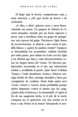 MARIANO JOSÉ DE LARRA



     Al llegar aquí la broma, exasperáronse unas y
otras máscaras, y ¡oh! ¡qué noche de horror y de
confusión!
     -¡A ellos, a ellos!- gritaron unos y otros desen-
vainando sus armas. Un paquete de Boletines de Co-
mercio atrasados, lanzado por un brazo vigoroso y
joven, vino a estrellarse sobre un grupo de peluqui-
nes; seis cayeron del golpe. Diecinueve Siglos, llenos
de reconvenciones, se alzaron a una contra la pan-
dilla blanca; y ¿quién les pudiera resistir? Tampoco
se descuidaban los acometidos; volaban Estrellas
por todas partes, pero daban en el aire con los Siglos
y los Boletines que iban y caían desvaneciéndose co-
mo los fuegos fatuos del verano. Un discurso par-
lamentario encontraba en el aire una exhortación
carlista y arrollábala al punto. ¡Qué furor! Volaban
Tiempos y Cínifes, lanzábanse Ateneos y Minervas; ene-
migo herido de ellos, enemigo dormido y fuera por
consiguiente de combate. Hasta hubo quien sacó
Correos, Crónicas y Auroras, armas prohibidas porque
suelen dispararse contra el mismo que las carga.
¿Quién diría el destrozo y la mortandad? ¿Y quién el
fin de tan sangrienta lucha, si el jefe de la inerte
comparsa no se apareciese con una sonrisa en la
boca y una Revista en la mano? Interpúsola el ator-

                            218
 
