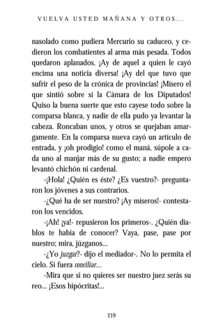 VUELVA USTED MAÑANA Y OTROS...



nasolado como pudiera Mercurio su caduceo, y ce-
dieron los combatientes al arma más pesada. Todos
quedaron aplanados. ¡Ay de aquel a quien le cayó
encima una noticia diversa! ¡Ay del que tuvo que
sufrir el peso de la crónica de provincias! ¡Mísero el
que sintió sobre sí la Cámara de los Diputados!
Quiso la buena suerte que esto cayese todo sobre la
comparsa blanca, y nadie de ella pudo ya levantar la
cabeza. Roncaban unos, y otros se quejaban amar-
gamente. En la comparsa nueva cayó un artículo de
entrada, y ¡oh prodigio! como el maná, súpole a ca-
da uno al manjar más de su gusto; a nadie empero
levantó chichón ni cardenal.
    -¡Hola! ¿Quién es éste? ¿Es vuestro?- pregunta-
ron los jóvenes a sus contrarios.
    -¿Qué ha de ser nuestro? ¡Ay míseros!- contesta-
ron los vencidos.
    -¡Ah! ¡ya!- repusieron los primeros-. ¿Quién dia-
blos te había de conocer? Vaya, pase, pase por
nuestro; mira, júzganos...
    -¿Yo juzgar?- dijo el mediador-. No lo permita el
cielo. Si fuera conciliar...
    -Mira que si no quieres ser nuestro juez serás su
reo... ¡Esos hipócritas!...


                         219
 