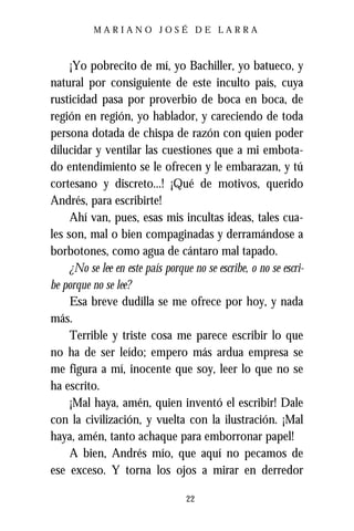 MARIANO JOSÉ DE LARRA



     ¡Yo pobrecito de mí, yo Bachiller, yo batueco, y
natural por consiguiente de este inculto país, cuya
rusticidad pasa por proverbio de boca en boca, de
región en región, yo hablador, y careciendo de toda
persona dotada de chispa de razón con quien poder
dilucidar y ventilar las cuestiones que a mi embota-
do entendimiento se le ofrecen y le embarazan, y tú
cortesano y discreto...! ¡Qué de motivos, querido
Andrés, para escribirte!
     Ahí van, pues, esas mis incultas ideas, tales cua-
les son, mal o bien compaginadas y derramándose a
borbotones, como agua de cántaro mal tapado.
     ¿No se lee en este país porque no se escribe, o no se escri-
be porque no se lee?
     Esa breve dudilla se me ofrece por hoy, y nada
más.
     Terrible y triste cosa me parece escribir lo que
no ha de ser leído; empero más ardua empresa se
me figura a mí, inocente que soy, leer lo que no se
ha escrito.
     ¡Mal haya, amén, quien inventó el escribir! Dale
con la civilización, y vuelta con la ilustración. ¡Mal
haya, amén, tanto achaque para emborronar papel!
     A bien, Andrés mío, que aquí no pecamos de
ese exceso. Y torna los ojos a mirar en derredor

                                  22
 