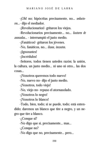 MARIANO JOSÉ DE LARRA



      -¡Oh! no; hipócritas precisamente, no... seducto-
res...- dijo el mediador.
      -¡Revolucionarios!- gritaron los viejos.
      -Revolucionarios precisamente... no... fautores de
asonadas... - interrumpió el justo medio.
      -¡Fanáticos!- gritaron los jóvenes.
      -No, fanáticos, no... ilusos, incautos.
      -¡Ignorantes!
      -¡Incrédulos!
      -Señores, todos tienen ustedes razón; la unión,
la cultura, un justo medio... ni uno ni otro... las dos
cosas...
      -¡Nosotros queremos todo nuevo!
      -No, nuevo no- dijo el justo medio.
      -¡Nosotros, todo viejo!
      -No, viejo no- repuso el atornasolado.
      -¡Nosotros lo negro!
      -¡Nosotros lo blanco!
      -Todo, bien, todo; si se puede, todo; está enten-
dido; daremos un blanco que tire a negro, y un ne-
gro que tire a blanco.
      -¿Conque sí?
      -No digo que sí, precisamente... mas...
      -¿Conque no?
      -No digo que no, precisamente... pero...

                              220
 