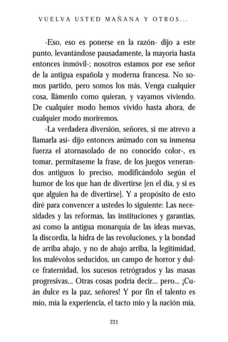 VUELVA USTED MAÑANA Y OTROS...



     -Eso, eso es ponerse en la razón- dijo a este
punto, levantándose pausadamente, la mayoría hasta
entonces inmóvil-; nosotros estamos por ese señor
de la antigua española y moderna francesa. No so-
mos partido, pero somos los más. Venga cualquier
cosa, llámenlo como quieran, y vayamos viviendo.
De cualquier modo hemos vivido hasta ahora, de
cualquier modo moriremos.
     -La verdadera diversión, señores, si me atrevo a
llamarla así- dijo entonces animado con su inmensa
fuerza el atornasolado de no conocido color-, es
tomar, permítaseme la frase, de los juegos veneran-
dos antiguos lo preciso, modificándolo según el
humor de los que han de divertirse [en el día, y si es
que alguien ha de divertirse]. Y a propósito de esto
diré para convencer a ustedes lo siguiente: Las nece-
sidades y las reformas, las instituciones y garantías,
así como la antigua monarquía de las ideas nuevas,
la discordia, la hidra de las revoluciones, y la bondad
de arriba abajo, y no de abajo arriba, la legitimidad,
los malévolos seducidos, un campo de horror y dul-
ce fraternidad, los sucesos retrógrados y las masas
progresivas... Otras cosas podría decir... pero... ¡Cu-
án dulce es la paz, señores! Y por fin el talento es
mío, mía la experiencia, el tacto mío y la nación mía,

                          221
 