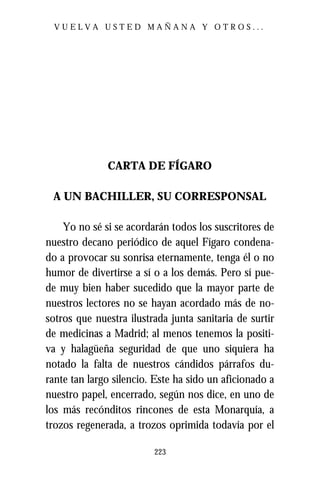 VUELVA USTED MAÑANA Y OTROS...




              CARTA DE FÍGARO

 A UN BACHILLER, SU CORRESPONSAL

    Yo no sé si se acordarán todos los suscritores de
nuestro decano periódico de aquel Fígaro condena-
do a provocar su sonrisa eternamente, tenga él o no
humor de divertirse a sí o a los demás. Pero sí pue-
de muy bien haber sucedido que la mayor parte de
nuestros lectores no se hayan acordado más de no-
sotros que nuestra ilustrada junta sanitaria de surtir
de medicinas a Madrid; al menos tenemos la positi-
va y halagüeña seguridad de que uno siquiera ha
notado la falta de nuestros cándidos párrafos du-
rante tan largo silencio. Este ha sido un aficionado a
nuestro papel, encerrado, según nos dice, en uno de
los más recónditos rincones de esta Monarquía, a
trozos regenerada, a trozos oprimida todavía por el

                         223
 