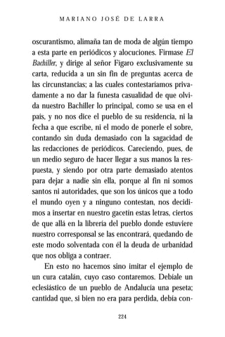 MARIANO JOSÉ DE LARRA



oscurantismo, alimaña tan de moda de algún tiempo
a esta parte en periódicos y alocuciones. Fírmase El
Bachiller, y dirige al señor Fígaro exclusivamente su
carta, reducida a un sin fin de preguntas acerca de
las circunstancias; a las cuales contestaríamos priva-
damente a no dar la funesta casualidad de que olvi-
da nuestro Bachiller lo principal, como se usa en el
país, y no nos dice el pueblo de su residencia, ni la
fecha a que escribe, ni el modo de ponerle el sobre,
contando sin duda demasiado con la sagacidad de
las redacciones de periódicos. Careciendo, pues, de
un medio seguro de hacer llegar a sus manos la res-
puesta, y siendo por otra parte demasiado atentos
para dejar a nadie sin ella, porque al fin ni somos
santos ni autoridades, que son los únicos que a todo
el mundo oyen y a ninguno contestan, nos decidi-
mos a insertar en nuestro gacetín estas letras, ciertos
de que allá en la librería del pueblo donde estuviere
nuestro corresponsal se las encontrará, quedando de
este modo solventada con él la deuda de urbanidad
que nos obliga a contraer.
     En esto no hacemos sino imitar el ejemplo de
un cura catalán, cuyo caso contaremos. Debíale un
eclesiástico de un pueblo de Andalucía una peseta;
cantidad que, si bien no era para perdida, debía con-

                             224
 