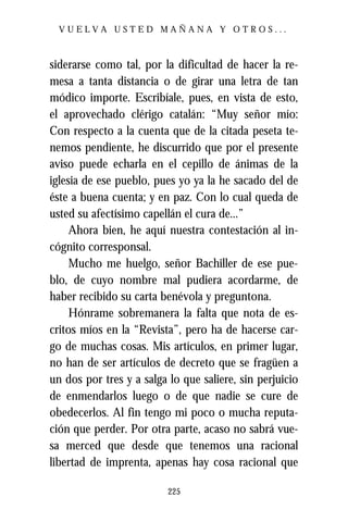 VUELVA USTED MAÑANA Y OTROS...



siderarse como tal, por la dificultad de hacer la re-
mesa a tanta distancia o de girar una letra de tan
módico importe. Escribíale, pues, en vista de esto,
el aprovechado clérigo catalán: “Muy señor mío:
Con respecto a la cuenta que de la citada peseta te-
nemos pendiente, he discurrido que por el presente
aviso puede echarla en el cepillo de ánimas de la
iglesia de ese pueblo, pues yo ya la he sacado del de
éste a buena cuenta; y en paz. Con lo cual queda de
usted su afectísimo capellán el cura de...”
     Ahora bien, he aquí nuestra contestación al in-
cógnito corresponsal.
     Mucho me huelgo, señor Bachiller de ese pue-
blo, de cuyo nombre mal pudiera acordarme, de
haber recibido su carta benévola y preguntona.
     Hónrame sobremanera la falta que nota de es-
critos míos en la “Revista”, pero ha de hacerse car-
go de muchas cosas. Mis artículos, en primer lugar,
no han de ser artículos de decreto que se fragüen a
un dos por tres y a salga lo que saliere, sin perjuicio
de enmendarlos luego o de que nadie se cure de
obedecerlos. Al fin tengo mi poco o mucha reputa-
ción que perder. Por otra parte, acaso no sabrá vue-
sa merced que desde que tenemos una racional
libertad de imprenta, apenas hay cosa racional que

                          225
 