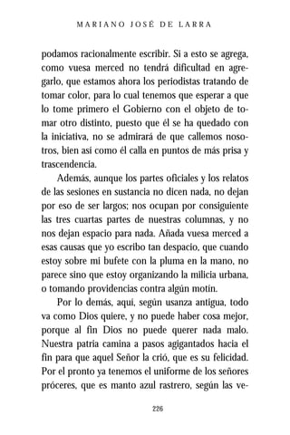 MARIANO JOSÉ DE LARRA



podamos racionalmente escribir. Si a esto se agrega,
como vuesa merced no tendrá dificultad en agre-
garlo, que estamos ahora los periodistas tratando de
tomar color, para lo cual tenemos que esperar a que
lo tome primero el Gobierno con el objeto de to-
mar otro distinto, puesto que él se ha quedado con
la iniciativa, no se admirará de que callemos noso-
tros, bien así como él calla en puntos de más prisa y
trascendencia.
     Además, aunque los partes oficiales y los relatos
de las sesiones en sustancia no dicen nada, no dejan
por eso de ser largos; nos ocupan por consiguiente
las tres cuartas partes de nuestras columnas, y no
nos dejan espacio para nada. Añada vuesa merced a
esas causas que yo escribo tan despacio, que cuando
estoy sobre mi bufete con la pluma en la mano, no
parece sino que estoy organizando la milicia urbana,
o tomando providencias contra algún motín.
     Por lo demás, aquí, según usanza antigua, todo
va como Dios quiere, y no puede haber cosa mejor,
porque al fin Dios no puede querer nada malo.
Nuestra patria camina a pasos agigantados hacia el
fin para que aquel Señor la crió, que es su felicidad.
Por el pronto ya tenemos el uniforme de los señores
próceres, que es manto azul rastrero, según las ve-

                            226
 
