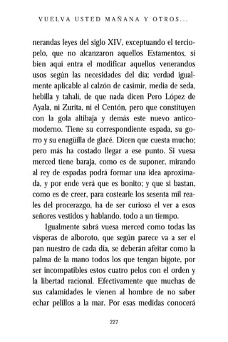 VUELVA USTED MAÑANA Y OTROS...



nerandas leyes del siglo XIV, exceptuando el tercio-
pelo, que no alcanzaron aquellos Estamentos, si
bien aquí entra el modificar aquellos venerandos
usos según las necesidades del día; verdad igual-
mente aplicable al calzón de casimir, media de seda,
hebilla y tahalí, de que nada dicen Pero López de
Ayala, ni Zurita, ni el Centón, pero que constituyen
con la gola altibaja y demás este nuevo antico-
moderno. Tiene su correspondiente espada, su go-
rro y su enagüilla de glacé. Dicen que cuesta mucho;
pero más ha costado llegar a ese punto. Si vuesa
merced tiene baraja, como es de suponer, mirando
al rey de espadas podrá formar una idea aproxima-
da, y por ende verá que es bonito; y que si bastan,
como es de creer, para costearle los sesenta mil rea-
les del procerazgo, ha de ser curioso el ver a esos
señores vestidos y hablando, todo a un tiempo.
     Igualmente sabrá vuesa merced como todas las
vísperas de alboroto, que según parece va a ser el
pan nuestro de cada día, se deberán afeitar como la
palma de la mano todos los que tengan bigote, por
ser incompatibles estos cuatro pelos con el orden y
la libertad racional. Efectivamente que muchas de
sus calamidades le vienen al hombre de no saber
echar pelillos a la mar. Por esas medidas conocerá

                         227
 