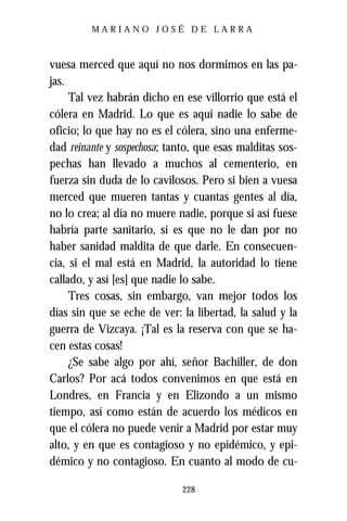 MARIANO JOSÉ DE LARRA



vuesa merced que aquí no nos dormimos en las pa-
jas.
     Tal vez habrán dicho en ese villorrio que está el
cólera en Madrid. Lo que es aquí nadie lo sabe de
oficio; lo que hay no es el cólera, sino una enferme-
dad reinante y sospechosa; tanto, que esas malditas sos-
pechas han llevado a muchos al cementerio, en
fuerza sin duda de lo cavilosos. Pero si bien a vuesa
merced que mueren tantas y cuantas gentes al día,
no lo crea; al día no muere nadie, porque si así fuese
habría parte sanitario, si es que no le dan por no
haber sanidad maldita de que darle. En consecuen-
cia, si el mal está en Madrid, la autoridad lo tiene
callado, y así [es] que nadie lo sabe.
     Tres cosas, sin embargo, van mejor todos los
días sin que se eche de ver: la libertad, la salud y la
guerra de Vizcaya. ¡Tal es la reserva con que se ha-
cen estas cosas!
     ¿Se sabe algo por ahí, señor Bachiller, de don
Carlos? Por acá todos convenimos en que está en
Londres, en Francia y en Elizondo a un mismo
tiempo, así como están de acuerdo los médicos en
que el cólera no puede venir a Madrid por estar muy
alto, y en que es contagioso y no epidémico, y epi-
démico y no contagioso. En cuanto al modo de cu-

                              228
 