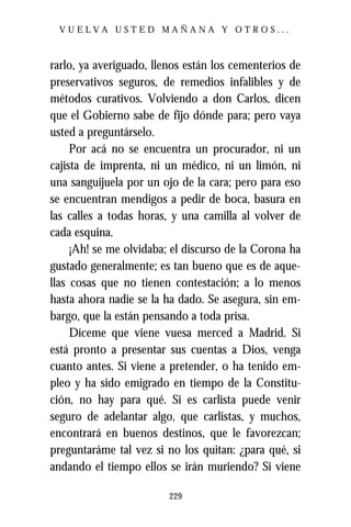 VUELVA USTED MAÑANA Y OTROS...



rarlo, ya averiguado, llenos están los cementerios de
preservativos seguros, de remedios infalibles y de
métodos curativos. Volviendo a don Carlos, dicen
que el Gobierno sabe de fijo dónde para; pero vaya
usted a preguntárselo.
     Por acá no se encuentra un procurador, ni un
cajista de imprenta, ni un médico, ni un limón, ni
una sanguijuela por un ojo de la cara; pero para eso
se encuentran mendigos a pedir de boca, basura en
las calles a todas horas, y una camilla al volver de
cada esquina.
     ¡Ah! se me olvidaba; el discurso de la Corona ha
gustado generalmente; es tan bueno que es de aque-
llas cosas que no tienen contestación; a lo menos
hasta ahora nadie se la ha dado. Se asegura, sin em-
bargo, que la están pensando a toda prisa.
     Díceme que viene vuesa merced a Madrid. Si
está pronto a presentar sus cuentas a Dios, venga
cuanto antes. Si viene a pretender, o ha tenido em-
pleo y ha sido emigrado en tiempo de la Constitu-
ción, no hay para qué. Si es carlista puede venir
seguro de adelantar algo, que carlistas, y muchos,
encontrará en buenos destinos, que le favorezcan;
preguntaráme tal vez si no los quitan: ¿para qué, si
andando el tiempo ellos se irán muriendo? Si viene

                         229
 