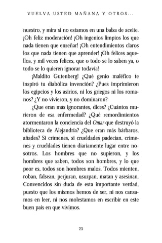 VUELVA USTED MAÑANA Y OTROS...



nuestro, y mira si no estamos en una balsa de aceite.
¡Oh feliz moderación! ¡Oh ingenios limpios los que
nada tienen que enseñar! ¡Oh entendimientos claros
los que nada tienen que aprender! ¡Oh felices aque-
llos, y mil veces felices, que o todo se lo saben ya, o
todo se lo quieren ignorar todavía!
     ¡Maldito Gutenberg! ¿Qué genio maléfico te
inspiró tu diabólica invención? ¿Pues imprimieron
los egipcios y los asirios, ni los griegos ni los roma-
nos? ¿Y no vivieron, y no dominaron?
     ¿Que eran más ignorantes, dices? ¿Cuántos mu-
rieron de esa enfermedad? ¿Qué remordimientos
atormentaron la conciencia del Omar que destruyó la
biblioteca de Alejandría? ¿Que eran más bárbaros,
añades? Si crímenes, si crueldades padecían, críme-
nes y crueldades tienen diariamente lugar entre no-
sotros. Los hombres que no supieron, y los
hombres que saben, todos son hombres, y lo que
peor es, todos son hombres malos. Todos mienten,
roban, falsean, perjuran, usurpan, matan y asesinan.
Convencidos sin duda de esta importante verdad,
puesto que los mismos hemos de ser, ni nos cansa-
mos en leer, ni nos molestamos en escribir en este
buen país en que vivimos.


                          23
 