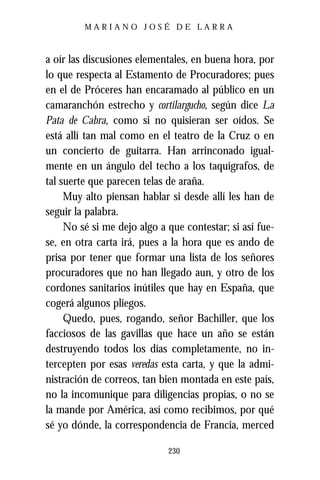 MARIANO JOSÉ DE LARRA



a oír las discusiones elementales, en buena hora, por
lo que respecta al Estamento de Procuradores; pues
en el de Próceres han encaramado al público en un
camaranchón estrecho y cortilargucho, según dice La
Pata de Cabra, como si no quisieran ser oídos. Se
está allí tan mal como en el teatro de la Cruz o en
un concierto de guitarra. Han arrinconado igual-
mente en un ángulo del techo a los taquígrafos, de
tal suerte que parecen telas de araña.
     Muy alto piensan hablar si desde allí les han de
seguir la palabra.
     No sé si me dejo algo a que contestar; si así fue-
se, en otra carta irá, pues a la hora que es ando de
prisa por tener que formar una lista de los señores
procuradores que no han llegado aun, y otro de los
cordones sanitarios inútiles que hay en España, que
cogerá algunos pliegos.
     Quedo, pues, rogando, señor Bachiller, que los
facciosos de las gavillas que hace un año se están
destruyendo todos los días completamente, no in-
tercepten por esas veredas esta carta, y que la admi-
nistración de correos, tan bien montada en este país,
no la incomunique para diligencias propias, o no se
la mande por América, así como recibimos, por qué
sé yo dónde, la correspondencia de Francia, merced

                             230
 