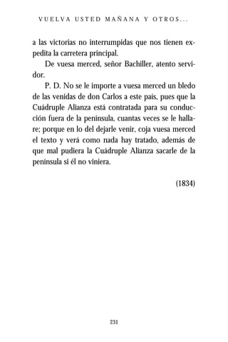 VUELVA USTED MAÑANA Y OTROS...



a las victorias no interrumpidas que nos tienen ex-
pedita la carretera principal.
     De vuesa merced, señor Bachiller, atento servi-
dor.
     P. D. No se le importe a vuesa merced un bledo
de las venidas de don Carlos a este país, pues que la
Cuádruple Alianza está contratada para su conduc-
ción fuera de la península, cuantas veces se le halla-
re; porque en lo del dejarle venir, coja vuesa merced
el texto y verá como nada hay tratado, además de
que mal pudiera la Cuádruple Alianza sacarle de la
península si él no viniera.

                                               (1834)




                         231
 