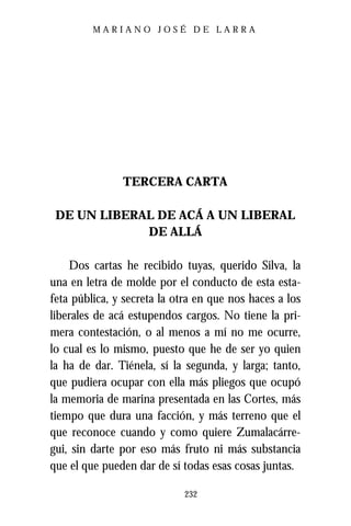 MARIANO JOSÉ DE LARRA




               TERCERA CARTA

 DE UN LIBERAL DE ACÁ A UN LIBERAL
             DE ALLÁ

    Dos cartas he recibido tuyas, querido Silva, la
una en letra de molde por el conducto de esta esta-
feta pública, y secreta la otra en que nos haces a los
liberales de acá estupendos cargos. No tiene la pri-
mera contestación, o al menos a mí no me ocurre,
lo cual es lo mismo, puesto que he de ser yo quien
la ha de dar. Tiénela, sí la segunda, y larga; tanto,
que pudiera ocupar con ella más pliegos que ocupó
la memoria de marina presentada en las Cortes, más
tiempo que dura una facción, y más terreno que el
que reconoce cuando y como quiere Zumalacárre-
gui, sin darte por eso más fruto ni más substancia
que el que pueden dar de sí todas esas cosas juntas.

                            232
 