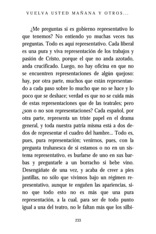 VUELVA USTED MAÑANA Y OTROS...



    ¿Me preguntas si es gobierno representativo lo
que tenemos? No entiendo yo muchas veces tus
preguntas. Todo es aquí representativo. Cada liberal
es una pura y viva representación de los trabajos y
pasión de Cristo, porque el que no anda azotado,
anda crucificado. Luego, no hay oficina en que no
se encuentren representaciones de algún quejoso:
hay, por otra parte, muchos que están representan-
do a cada paso sobre lo mucho que no se hace y lo
poco que se deshace; verdad es que no se cuida más
de estas representaciones que de las teatrales; pero
¿son o no son representaciones? Cada español, por
otra parte, representa un triste papel en el drama
general, y toda nuestra patria misma está a dos de-
dos de representar el cuadro del hambre... Todo es,
pues, pura representación; venirnos, pues, con la
pregunta truhanesca de si estamos o no en un sis-
tema representativo, es burlarse de uno en sus bar-
bas y preguntarle a un borracho si bebe vino.
Desengáñate de una vez, y acaba de creer a pies
juntillas, no sólo que vivimos bajo un régimen re-
presentativo, aunque te engañen las apariencias, si-
no que todo esto no es más que una pura
representación, a la cual, para ser de todo punto
igual a una del teatro, no le faltan más que los silbi-

                          233
 