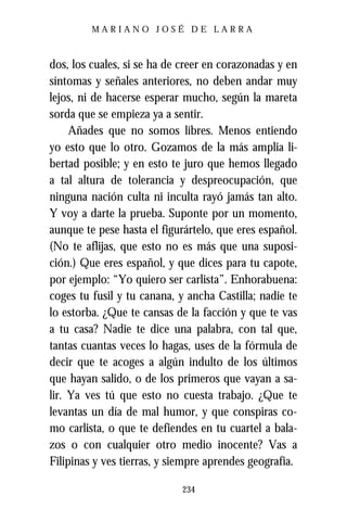 MARIANO JOSÉ DE LARRA



dos, los cuales, si se ha de creer en corazonadas y en
síntomas y señales anteriores, no deben andar muy
lejos, ni de hacerse esperar mucho, según la mareta
sorda que se empieza ya a sentir.
     Añades que no somos libres. Menos entiendo
yo esto que lo otro. Gozamos de la más amplia li-
bertad posible; y en esto te juro que hemos llegado
a tal altura de tolerancia y despreocupación, que
ninguna nación culta ni inculta rayó jamás tan alto.
Y voy a darte la prueba. Suponte por un momento,
aunque te pese hasta el figurártelo, que eres español.
(No te aflijas, que esto no es más que una suposi-
ción.) Que eres español, y que dices para tu capote,
por ejemplo: “Yo quiero ser carlista”. Enhorabuena:
coges tu fusil y tu canana, y ancha Castilla; nadie te
lo estorba. ¿Que te cansas de la facción y que te vas
a tu casa? Nadie te dice una palabra, con tal que,
tantas cuantas veces lo hagas, uses de la fórmula de
decir que te acoges a algún indulto de los últimos
que hayan salido, o de los primeros que vayan a sa-
lir. Ya ves tú que esto no cuesta trabajo. ¿Que te
levantas un día de mal humor, y que conspiras co-
mo carlista, o que te defiendes en tu cuartel a bala-
zos o con cualquier otro medio inocente? Vas a
Filipinas y ves tierras, y siempre aprendes geografía.

                            234
 