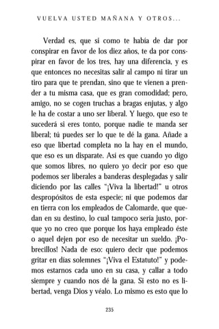 VUELVA USTED MAÑANA Y OTROS...



     Verdad es, que si como te había de dar por
conspirar en favor de los diez años, te da por cons-
pirar en favor de los tres, hay una diferencia, y es
que entonces no necesitas salir al campo ni tirar un
tiro para que te prendan, sino que te vienen a pren-
der a tu misma casa, que es gran comodidad; pero,
amigo, no se cogen truchas a bragas enjutas, y algo
le ha de costar a uno ser liberal. Y luego, que eso te
sucederá si eres tonto, porque nadie te manda ser
liberal; tú puedes ser lo que te dé la gana. Añade a
eso que libertad completa no la hay en el mundo,
que eso es un disparate. Así es que cuando yo digo
que somos libres, no quiero yo decir por eso que
podemos ser liberales a banderas desplegadas y salir
diciendo por las calles “¡Viva la libertad!” u otros
despropósitos de esta especie; ni que podemos dar
en tierra con los empleados de Calomarde, que que-
dan en su destino, lo cual tampoco sería justo, por-
que yo no creo que porque los haya empleado éste
o aquel dejen por eso de necesitar un sueldo. ¡Po-
brecillos! Nada de eso: quiero decir que podemos
gritar en días solemnes “¡Viva el Estatuto!” y pode-
mos estarnos cada uno en su casa, y callar a todo
siempre y cuando nos dé la gana. Si esto no es li-
bertad, venga Dios y véalo. Lo mismo es esto que lo

                         235
 