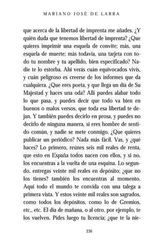 MARIANO JOSÉ DE LARRA



que acerca de la libertad de imprenta me añades. ¿Y
quién duda que tenemos libertad de imprenta? ¿Que
quieres imprimir una esquela de convite; más, una
esquela de muerte; más todavía, una tarjeta con to-
do tu nombre y tu apellido, bien especificado? Na-
die te lo estorba. Ahí verás cuán equivocados vivís,
y cuán peligroso es creerse de los informes que da
cualquiera. ¿Que eres poeta, y que llega un día de Su
Majestad y haces una oda? Allí puedes alabar todo
lo que pasa, y puedes decir que todo va bien en
buenos o malos versos, que toda esa libertad te de-
jan. Y también puedes decirlo en prosa, y puedes no
decirlo de ninguna manera, si eres hombre de senti-
do común, y nadie se mete conmigo. ¿Que quieres
publicar un periódico? Nada más fácil. Vas, y ¿qué
haces? Lo primero, reúnes seis mil reales de renta,
que esto en España todos nacen con ellos, y si no,
los encuentras a la vuelta de una esquina. Lo segun-
do, entregas veinte mil reales en depósito; ¿que no
los tienes? también los encuentras al momento.
Aquí todo el mundo te convida con una talega a
primera vista. Y estos veinte mil reales son sagrados,
como todos los depósitos, como lo de Gremios,
etc., etc. El día de mañana, o al otro, por ejemplo, te
los vuelven. Pides luego tu licencia; ¿que te la nie-

                             236
 
